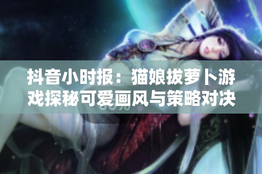 抖音小时报：猫娘拔萝卜游戏探秘可爱画风与策略对决的完美融合