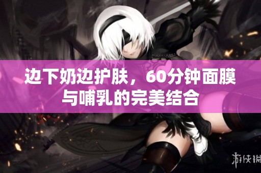 边下奶边护肤，60分钟面膜与哺乳的完美结合