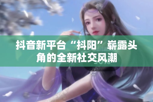 抖音新平台“抖阳”崭露头角的全新社交风潮