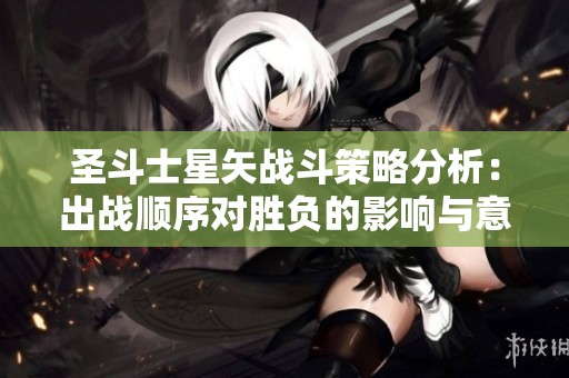 圣斗士星矢战斗策略分析：出战顺序对胜负的影响与意义探讨