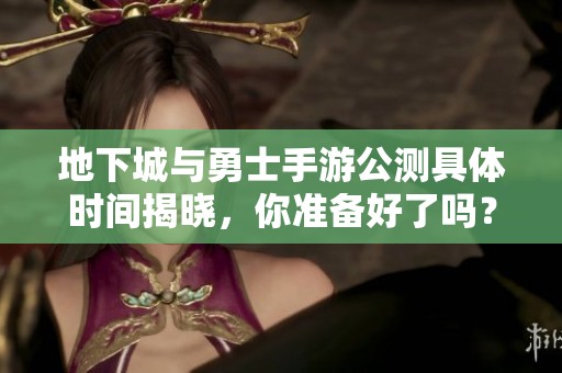 地下城与勇士手游公测具体时间揭晓，你准备好了吗？
