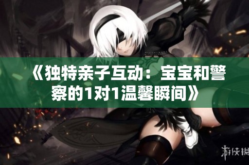 《独特亲子互动：宝宝和警察的1对1温馨瞬间》