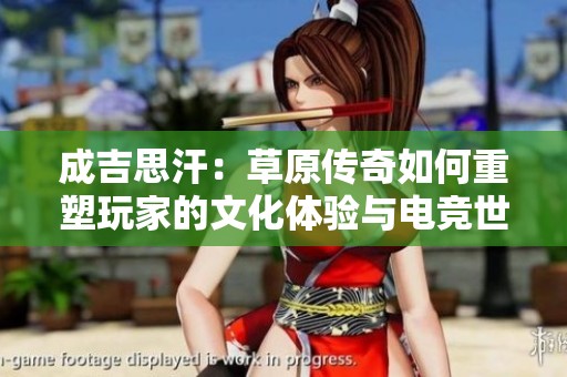 成吉思汗：草原传奇如何重塑玩家的文化体验与电竞世界