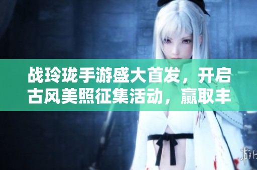 战玲珑手游盛大首发，开启古风美照征集活动，赢取丰厚奖励