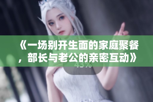 《一场别开生面的家庭聚餐，部长与老公的亲密互动》