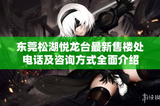 东莞松湖悦龙台最新售楼处电话及咨询方式全面介绍