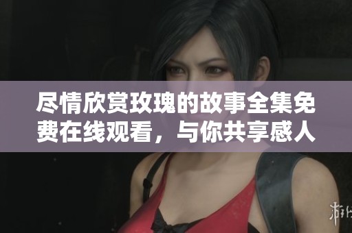 尽情欣赏玫瑰的故事全集免费在线观看，与你共享感人时刻