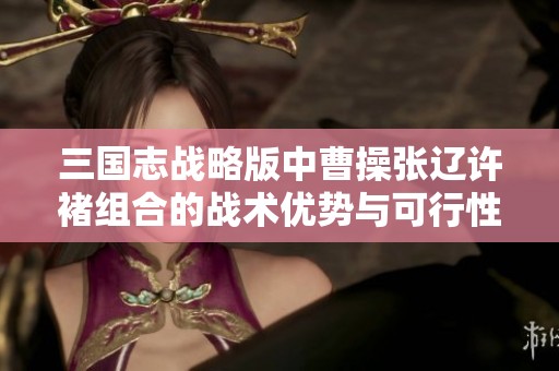 三国志战略版中曹操张辽许褚组合的战术优势与可行性深入分析