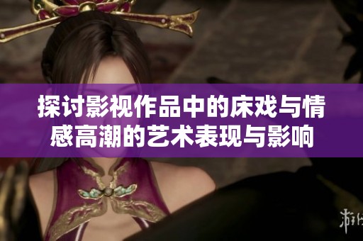 探讨影视作品中的床戏与情感高潮的艺术表现与影响