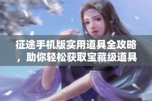 征途手机版实用道具全攻略，助你轻松获取宝藏级道具技巧详解