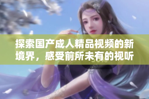 探索国产成人精品视频的新境界，感受前所未有的视听享受