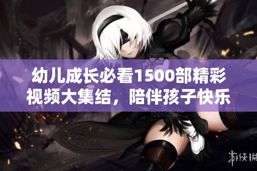 幼儿成长必看1500部精彩视频大集结，陪伴孩子快乐成长