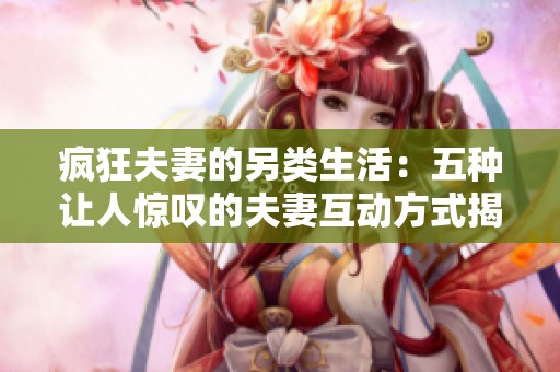 疯狂夫妻的另类生活：五种让人惊叹的夫妻互动方式揭秘