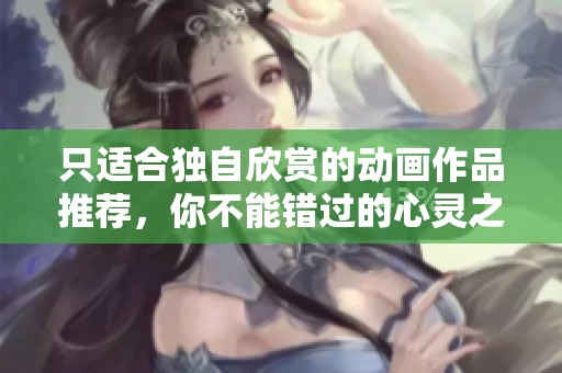 只适合独自欣赏的动画作品推荐，你不能错过的心灵之旅