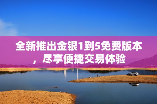 全新推出金银1到5免费版本，尽享便捷交易体验