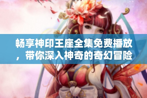 畅享神印王座全集免费播放，带你深入神奇的奇幻冒险世界