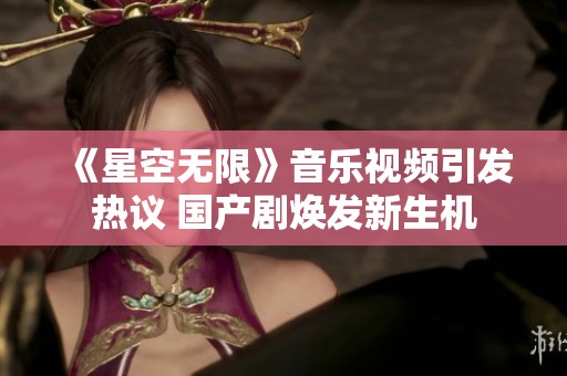 《星空无限》音乐视频引发热议 国产剧焕发新生机