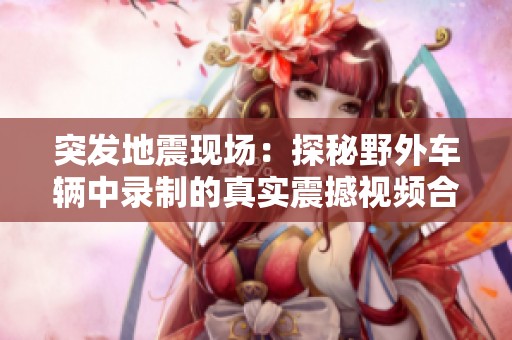 突发地震现场：探秘野外车辆中录制的真实震撼视频合集