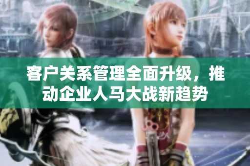 客户关系管理全面升级，推动企业人马大战新趋势