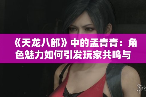 《天龙八部》中的孟青青：角色魅力如何引发玩家共鸣与热爱探索