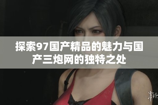 探索97国产精品的魅力与国产三炮网的独特之处