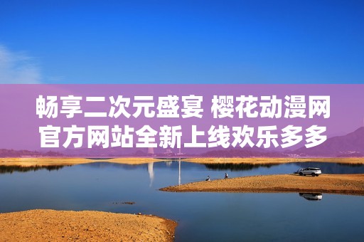 畅享二次元盛宴 樱花动漫网官方网站全新上线欢乐多多