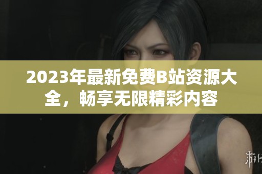 2023年最新免费B站资源大全，畅享无限精彩内容