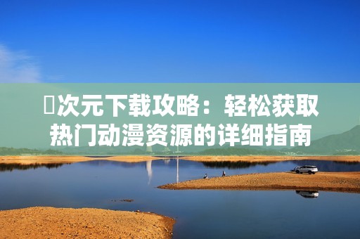 囧次元下载攻略：轻松获取热门动漫资源的详细指南
