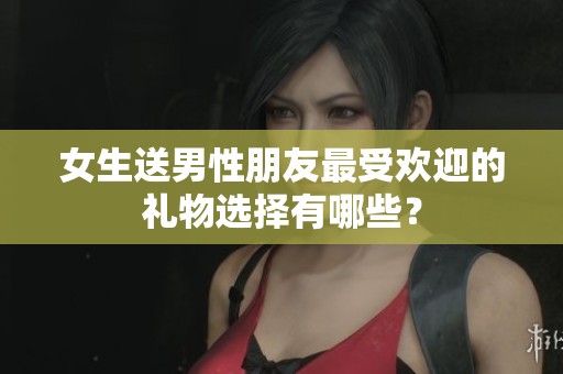女生送男性朋友最受欢迎的礼物选择有哪些？