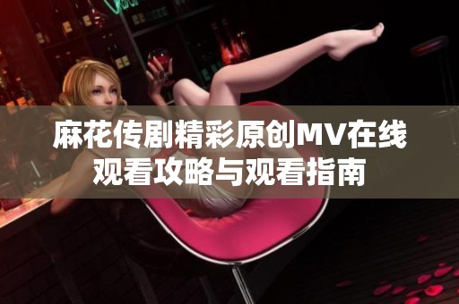 麻花传剧精彩原创MV在线观看攻略与观看指南