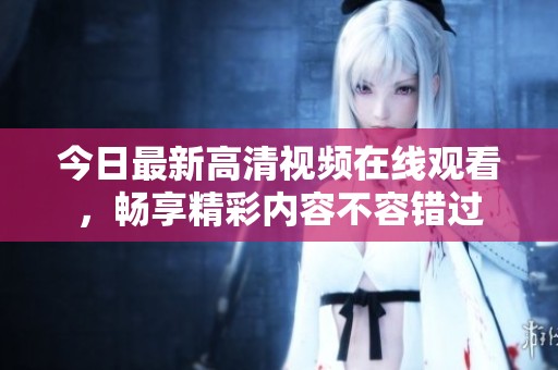 今日最新高清视频在线观看，畅享精彩内容不容错过