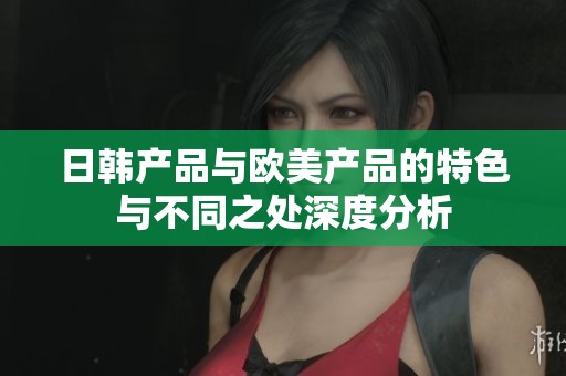 日韩产品与欧美产品的特色与不同之处深度分析