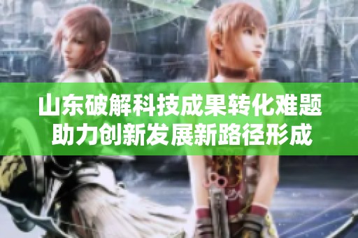 山东破解科技成果转化难题 助力创新发展新路径形成