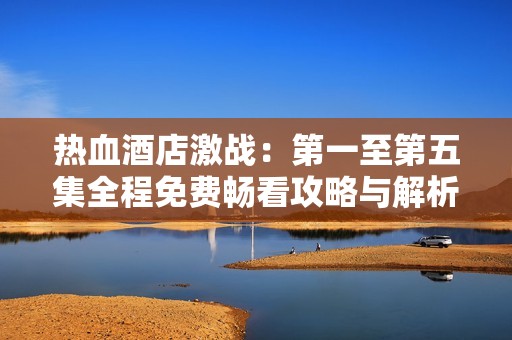热血酒店激战：第一至第五集全程免费畅看攻略与解析
