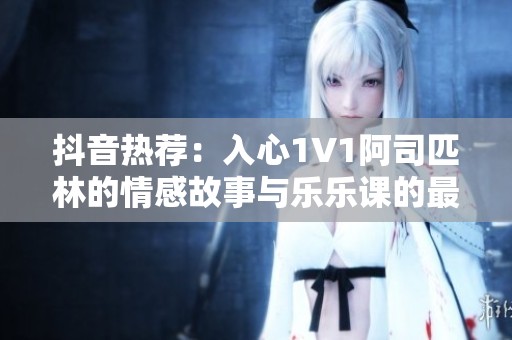 抖音热荐：入心1V1阿司匹林的情感故事与乐乐课的最终结局揭秘