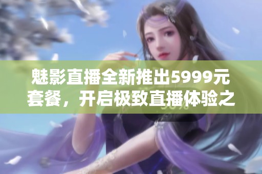 魅影直播全新推出5999元套餐，开启极致直播体验之旅