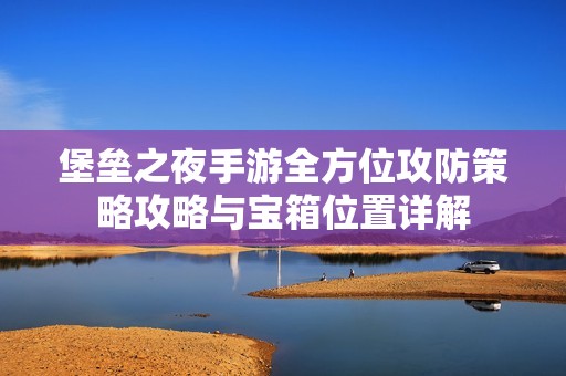 堡垒之夜手游全方位攻防策略攻略与宝箱位置详解