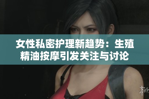女性私密护理新趋势：生殖精油按摩引发关注与讨论