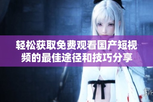 轻松获取免费观看国产短视频的最佳途径和技巧分享
