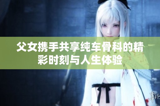 父女携手共享纯车骨科的精彩时刻与人生体验