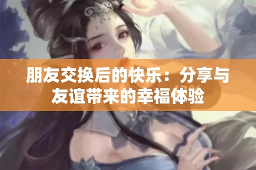 朋友交换后的快乐：分享与友谊带来的幸福体验
