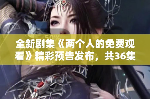 全新剧集《两个人的免费观看》精彩预告发布，共36集敬请期待