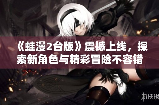 《蛙漫2台版》震撼上线，探索新角色与精彩冒险不容错过！