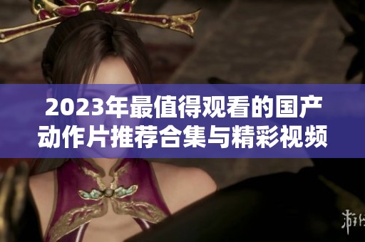 2023年最值得观看的国产动作片推荐合集与精彩视频分享