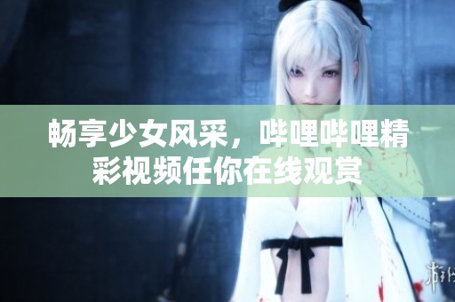 畅享少女风采，哔哩哔哩精彩视频任你在线观赏