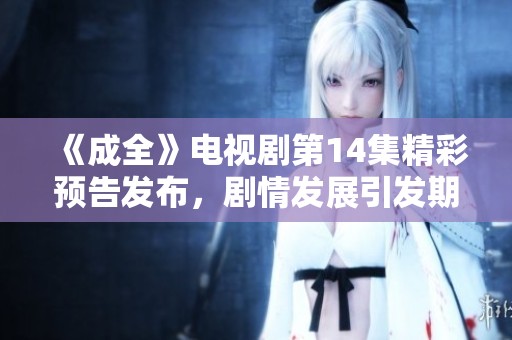 《成全》电视剧第14集精彩预告发布，剧情发展引发期待