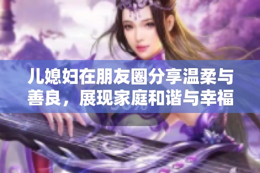 儿媳妇在朋友圈分享温柔与善良，展现家庭和谐与幸福生活