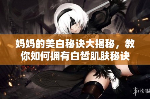 妈妈的美白秘诀大揭秘，教你如何拥有白皙肌肤秘诀