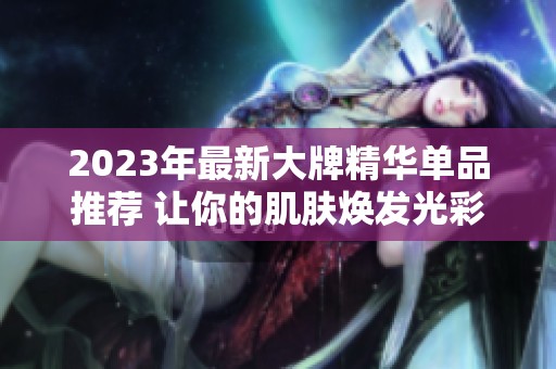 2023年最新大牌精华单品推荐 让你的肌肤焕发光彩