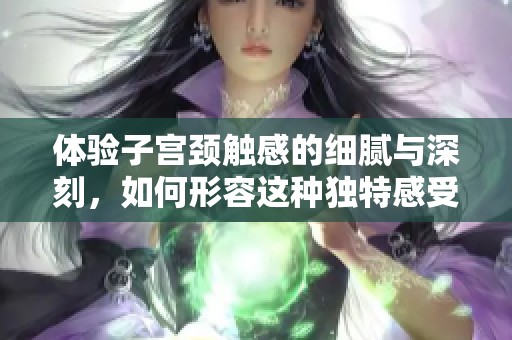 体验子宫颈触感的细腻与深刻，如何形容这种独特感受